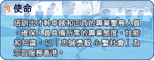 使命 - 培訓出才幹卓越和正直的專業警務人員，確保人員具備所需的專業態度、技能和知識，以「忠誠勇毅  心繫社會」為宗旨服務香港。